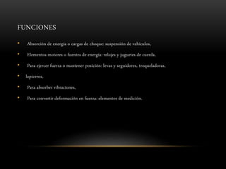 FUNCIONES
• Absorción de energía o cargas de choque: suspensión de vehículos,
• Elementos motores o fuentes de energía: relojes y juguetes de cuerda,
• Para ejercer fuerza o mantener posición: levas y seguidores, troqueladoras,
• lapiceros,
• Para absorber vibraciones,
• Para convertir deformación en fuerza: elementos de medición.
 