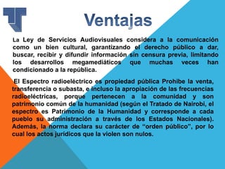 La Ley de Servicios Audiovisuales considera a la comunicación
como un bien cultural, garantizando el derecho público a dar,
buscar, recibir y difundir información sin censura previa, limitando
los desarrollos megamediáticos que muchas veces han
condicionado a la república.
El Espectro radioeléctrico es propiedad pública Prohíbe la venta,
transferencia o subasta, e incluso la apropiación de las frecuencias
radioeléctricas, porque pertenecen a la comunidad y son
patrimonio común de la humanidad (según el Tratado de Nairobi, el
espectro es Patrimonio de la Humanidad y corresponde a cada
pueblo su administración a través de los Estados Nacionales).
Además, la norma declara su carácter de “orden público”, por lo
cual los actos jurídicos que la violen son nulos.
 