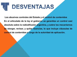 Los abusivos controles del Estado y el control de contenidos
En el articulado de la ley el gobierno se garantiza un control casi
absoluto sobre la radiodifusión argentina, y sobre los mecanismos
de otorgar, revisar, y quitar licencias, lo que incluye cláusulas de
control de contenidos a cargo de la autoridad de aplicación.
 
