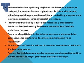  Promover el efectivo ejercicio y respeto de los derechos humanos, en
particular, los que conciernen a la protección del honor, vida privada,
intimidad, propia imagen, confidencialidad y reputación y al acceso a una
información oportuna, veraz e imparcial, sin censura.
 Promover la difusión de producciones nacionales y producciones
nacionales independientes y fomentar el desarrollo de la industria
audiovisual nacional.
 Promover el equilibrio entre los deberes, derechos e intereses de las
personas, de los prestadores de servicios de divulgación y sus
relacionados.
 Procurar la difusión de los valores de la cultura venezolana en todos sus
ámbitos y expresiones.
 Procurar las facilidades para que las personas con discapacidad auditiva
puedan disfrutar en mayor grado de la difusión de mensajes.
 