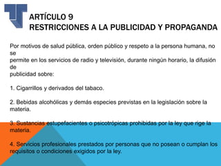 ARTÍCULO 9
RESTRICCIONES A LA PUBLICIDAD Y PROPAGANDA
Por motivos de salud pública, orden público y respeto a la persona humana, no
se
permite en los servicios de radio y televisión, durante ningún horario, la difusión
de
publicidad sobre:
1. Cigarrillos y derivados del tabaco.
2. Bebidas alcohólicas y demás especies previstas en la legislación sobre la
materia.
3. Sustancias estupefacientes o psicotrópicas prohibidas por la ley que rige la
materia.
4. Servicios profesionales prestados por personas que no posean o cumplan los
requisitos o condiciones exigidos por la ley.
 