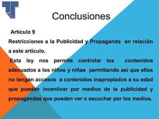 Conclusiones
Artículo 9
Restricciones a la Publicidad y Propaganda en relación
a este articulo.
Esta ley nos permite controlar los contenidos
adecuados a los niños y niñas permitiendo así que ellos
no tengan accesos a contenidos inapropiados a su edad
que puedan incentivar por medios de la publicidad y
propagandas que pueden ver o escuchar por los medios.
 