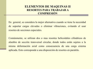 ELEMENTOS DE MAQUINAS II
                 RESORTES PARA TRABAJAR A
                       COMPRESIÓN


En general, se considera la mejor alternativa cuando se tiene la necesidad
de soportar cargas elevadas o eliminar vibraciones, evitando el usar
resortes de secciones especiales.


Comúnmente, se utilizan dos o mas resortes helicoidales cilíndricos de
alambre de sección transversal circular, donde todos están sujetos a la
misma deformación axial como consecuencia de una carga externa
aplicada. Esto corresponde a una disposición de resortes en paralelo.
 