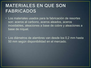 • Los materiales usados para la fabricación de resortes
son: aceros al carbono, aceros aleados, aceros
inoxidables, aleaciones a base de cobre y aleaciones a
base de níquel.
• Los diámetros de alambres van desde los 0,2 mm hasta
50 mm según disponibilidad en el mercado.
 