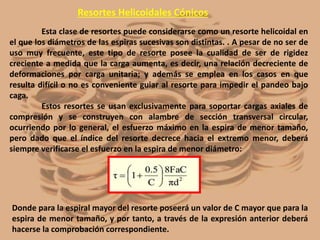 Resortes Helicoidales Cónicos
Esta clase de resortes puede considerarse como un resorte helicoidal en
el que los diámetros de las espiras sucesivas son distintas. . A pesar de no ser de
uso muy frecuente, este tipo de resorte posee la cualidad de ser de rigidez
creciente a medida que la carga aumenta, es decir, una relación decreciente de
deformaciones por carga unitaria; y además se emplea en los casos en que
resulta difícil o no es conveniente guiar al resorte para impedir el pandeo bajo
caga.
Estos resortes se usan exclusivamente para soportar cargas axiales de
compresión y se construyen con alambre de sección transversal circular,
ocurriendo por lo general, el esfuerzo máximo en la espira de menor tamaño,
pero dado que el índice del resorte decrece hacia el extremo menor, deberá
siempre verificarse el esfuerzo en la espira de menor diámetro:
Donde para la espiral mayor del resorte poseerá un valor de C mayor que para la
espira de menor tamaño, y por tanto, a través de la expresión anterior deberá
hacerse la comprobación correspondiente.
 