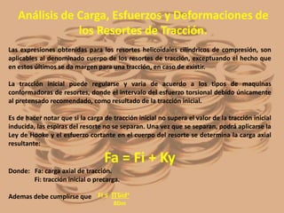 Análisis de Carga, Esfuerzos y Deformaciones de
los Resortes de Tracción.
Las expresiones obtenidas para los resortes helicoidales cilíndricos de compresión, son
aplicables al denominado cuerpo de los resortes de tracción, exceptuando el hecho que
en estos últimos se da margen para una tracción, en caso de existir.
La tracción inicial puede regularse y varia de acuerdo a los tipos de maquinas
conformadoras de resortes, donde el intervalo del esfuerzo torsional debido únicamente
al pretensado recomendado, como resultado de la tracción inicial.
Es de hacer notar que si la carga de tracción inicial no supera el valor de la tracción inicial
inducida, las espiras del resorte no se separan. Una vez que se separan, podrá aplicarse la
Ley de Hooke y el esfuerzo cortante en el cuerpo del resorte se determina la carga axial
resultante:
Fa = Fi + Ky
Donde: Fa: carga axial de tracción.
Fi: tracción inicial o precarga.
Ademas debe cumplirse que Fi ≤ ∏Ԏidᶟ
8Dm
 