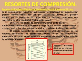 RESORTES DE COMPRESIÓN.
Resortes Helicoidales cilíndricos de Alambre de Sección Transversal Circular.
Es un elementos de máquinas que poseen la propiedad de experimentar
grandes deformaciones (tal vez por excelencia), dentro del período
elástico, por la acción de las cargas que los solicitan, construidos con
materiales de alta elasticidad (típicamente acero).
El resorte helicoidal de compresión, como parte de los
automotores, sustenta las carrocería y carga de los mismos transmitiendo
la carga total a los ejes (puntas de eje) y / o árboles (palieres) de ruedas.
El resorte helicoidal de compresión es utilizado también en los
motores alternativos de combustión interna y en los compresores
alternativos de gases, como elemento asegurador del cierre de las válvulas
de admisión y escape.
Resorte Helicoidal
cilíndrico de alambre
de sección transversal
circular
 