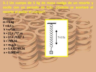 3.-) Un cuerpo de 5 kg de masa cuelga de un resorte y
oscila con un período de 0,5s. ¿Cuánto se acortará el
resorte al quitar el cuerpo?.
Desarrollo
m = 5 kg
T = 0,5 s
k = ω².m
k = (2.π /T)².m
k = (2.π /0,5)².5
k = 789,56
x = m.g/k
x = 5.9,8/789,56
x = 0,062 m
 