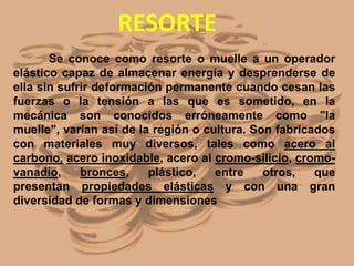 Se conoce como resorte o muelle a un operador
elástico capaz de almacenar energía y desprenderse de
ella sin sufrir deformación permanente cuando cesan las
fuerzas o la tensión a las que es sometido, en la
mecánica son conocidos erróneamente como "la
muelle", varían así de la región o cultura. Son fabricados
con materiales muy diversos, tales como acero al
carbono, acero inoxidable, acero al cromo-silicio, cromo-
vanadio, bronces, plástico, entre otros, que
presentan propiedades elásticas y con una gran
diversidad de formas y dimensiones
RESORTE
 