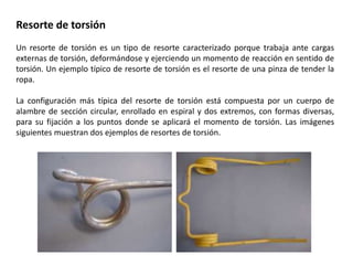 Resorte de torsión
Un resorte de torsión es un tipo de resorte caracterizado porque trabaja ante cargas
externas de torsión, deformándose y ejerciendo un momento de reacción en sentido de
torsión. Un ejemplo típico de resorte de torsión es el resorte de una pinza de tender la
ropa.
La configuración más típica del resorte de torsión está compuesta por un cuerpo de
alambre de sección circular, enrollado en espiral y dos extremos, con formas diversas,
para su fijación a los puntos donde se aplicará el momento de torsión. Las imágenes
siguientes muestran dos ejemplos de resortes de torsión.
 