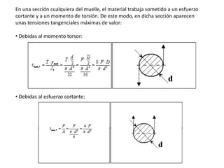 En una sección cualquiera del muelle, el material trabaja sometido a un esfuerzo
cortante y a un momento de torsión. De este modo, en dicha sección aparecen
unas tensiones tangenciales máximas de valor:
• Debidas al momento torsor:
• Debidas al esfuerzo cortante:
 