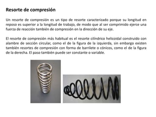 Resorte de compresión
Un resorte de compresión es un tipo de resorte caracterizado porque su longitud en
reposo es superior a la longitud de trabajo, de modo que al ser comprimido ejerce una
fuerza de reacción también de compresión en la dirección de su eje.
El resorte de compresión más habitual es el resorte cilíndrico helicoidal construido con
alambre de sección circular, como el de la figura de la izquierda, sin embargo existen
también resortes de compresión con forma de barrilete o cónicos, como el de la figura
de la derecha. El paso también puede ser constante o variable.
 