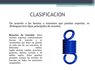 CLASIFICACION
De acuerdo a las fuerzas o tensiones que puedan soportar, se
distinguen tres tipos principales de resortes:
Resortes de tracción: Estos
resortes soportan exclusivamente
fuerzas de tracción y se
caracterizan por tener un gancho
en cada uno de sus extremos, de
diferentes estilos:
inglés, alemán, catalán, murciano,
giratorio, abierto, cerrado o de
dobles espira. Estos ganchos
permiten montar los resortes de
tracción en todas las posiciones
imaginables.
 