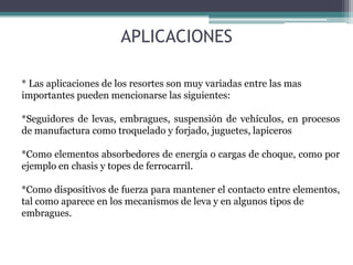 APLICACIONES
* Las aplicaciones de los resortes son muy variadas entre las mas
importantes pueden mencionarse las siguientes:
*Seguidores de levas, embragues, suspensión de vehículos, en procesos
de manufactura como troquelado y forjado, juguetes, lapiceros
*Como elementos absorbedores de energía o cargas de choque, como por
ejemplo en chasis y topes de ferrocarril.
*Como dispositivos de fuerza para mantener el contacto entre elementos,
tal como aparece en los mecanismos de leva y en algunos tipos de
embragues.
 