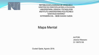 REPÚBLICABOLIVARIANADEVENEZUELA
MINISTERIODELPODERPOPULARPARALAEDUCACIÓN
UNIVERSITARIA,CIENCIAYTECNOLOGÍA
INSTITUTOUNIVERSITARIOPOLITÉCNICO
“SANTIAGO MARIÑO”
EXTENSIÓNCOL- SEDECIUDAD OJEDA
Mapa Mental
AUTOR:
Jessica Massaro
CI 19970136
Ciudad Ojeda, Agosto 2018.
 