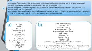 a) ¿Con qué fuerza ha de tirarse de un resorte vertical que mantiene en equilibrio cuerpo de 4 kg, para que al
soltarlo realice 48 oscilaciones completes en 32s con una amplitud de 5 cm?
b) Que fuerza ejerce el resorte sobre el cuerpo cuando se encuentra en el punto mas bajo, en el centro y en el
punto mas alto de su trayectoria?
c) ¿Cuál es la energía del sistema cuando el sistema se encuentra 2 cm por debajo del punto medio de la trayectoria
¿ ¿Cuál es su energía potencial? (Supóngase U = 0 en la posición de equilibrio.)
2
m = 4 kg
n = 48
t = 32 s
A = 5 cm = 0,05 m
T = t/n
T = 32/48 = 0,666 s
F = k.x
k = 4.π².m/T²
k = 4.π².4/0,6666² = 356,01
kg/s²
F = 356,01.0,05
F = 17,8 N
a) En el punto más bajo.
F resorte = F + P
F resorte = F + m.g
F resorte = 17,8 + 4.9,8
F resorte = 57 N hacia arriba.
En el centro.
F resorte = P
F resorte = m.g
F resorte = 4.9,8
F resorte = 39,2 N porque se encuentra en equilibrio.
En el punto más alto.
Se toma 2 veces la amplitud por que el efecto empieza desde el extremo
inferior, lo cual influye para restaurar el movimiento.
b)
 