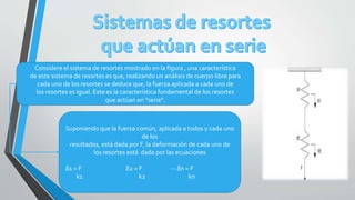 Considere el sistema de resortes mostrado en la figura , una característica
de este sistema de resortes es que, realizando un análisis de cuerpo libre para
cada uno de los resortes se deduce que, la fuerza aplicada a cada uno de
los resortes es igual. Este es la característica fundamental de los resortes
que actúan en “serie”.
Suponiendo que la fuerza común, aplicada a todos y cada uno
de los
resultados, está dada por F, la deformación de cada uno de
los resortes está dada por las ecuaciones
δ1 = F δ2 = F ··· δn = F
k1 k2 kn
 