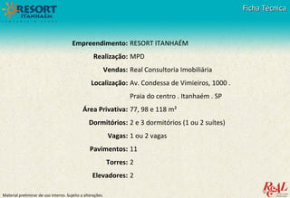 Material preliminar de uso interno. Sujeito a alterações.
Ficha TécnicaFicha Técnica
Empreendimento:
Realização:
Vendas:
Localização:
Área Privativa:
Dormitórios:
Vagas:
Pavimentos:
Torres:
Elevadores:
RESORT ITANHAÉM
MPD
Real Consultoria Imobiliária
Av. Condessa de Vimieiros, 1000 .
Praia do centro . Itanhaém . SP
77, 98 e 118 m²
2 e 3 dormitórios (1 ou 2 suítes)
1 ou 2 vagas
11
2
2
 