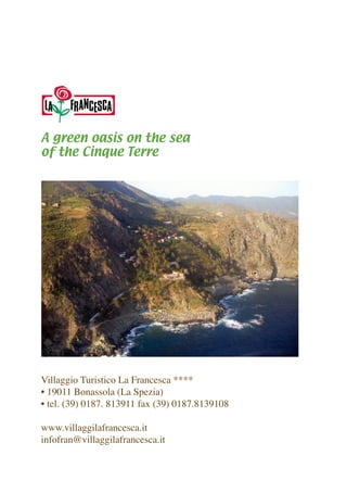 A green oasis on the sea 
of the Cinque Terre 
Villaggio Turistico La Francesca **** 
• 19011 Bonassola (La Spezia) 
• tel. (39) 0187. 813911 fax (39) 0187.8139108 
www.villaggilafrancesca.it 
infofran@villaggilafrancesca.it  