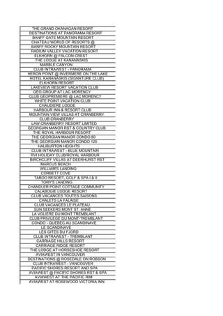 THE GRAND OKANAGAN RESORT
 DESTINATIONS AT PANORAMA RESORT
   BANFF GATE MOUNTAIN RESORT
  CHATEAU WORLD OF RESORTS @
  BANFF ROCKY MOUNTAIN RESORT
  RADIUM VALLEY VACATION RESORT
    ELKHORN @ FALCON CREST
     THE LODGE AT KANANASKIS
        MARBLE CANYON
   CLUB INTRAWEST - PANORAMA
HERON POINT @ INVERMERE ON THE LAKE
 HOTEL KANANASKIS (SIGNATURE CLUB)
        ELKHORN RESORT
  LAKEVIEW RESORT VACATION CLUB
   GEO GROUP AT LAC MORENCY
CLUB GEOPREMIERE @ LAC MORENCY
    WHITE POINT VACATION CLUB
       CHAUDIERE LODGE
    HARBOUR INN & RESORT CLUB
 MOUNTAIN VIEW VILLAS AT CRANBERRY
        CLUB CRANBERRY
  LAW CRANBERRY RESORT LIMITED
GEORGIAN MANOR RST & COUNTRY CLUB
   THE ROYAL HARBOUR RESORT
  THE GEORGIAN MANOR CONDO 80
  THE GEORGIAN MANOR CONDO 125
       HALIBURTON HEIGHTS
  CLUB INTRAWEST - BLUE MOUNTAIN
  RVI HOLIDAY CLUB/ROYAL HARBOUR
 BIRCHCLIFF VILLAS AT DEERHURST RST
         MARCUS BEACH
        WILLIAM'S LANDING
         CORBETT COVE
    TABOO RESORT, GOLF & SPA I & II
         TORY'S LANDING
CHANDLER POINT COTTAGE COMMUNITY
    CALABOGIE LODGE RESORT
  CLUB VACANCES TOUTES SAISONS
       CHALETS LA FALAISE
    CLUB VACANCES LE PLATEAU
    SUN SEEKERS MONT ST. ANNE
  LA VOLIERE DU MONT TREMBLANT
 CLUB PRIVILEGE DU MONT-TREMBLANT
  CONDO - QUEBEC AU SCANDINAVE
         LE SCANDINAVE
       LES GITES DU FJORD
   CLUB INTRAWEST - TREMBLANT
      CARRIAGE HILLS RESORT
     CARRIAGE RIDGE RESORT
 THE LODGE AT HORSESHOE RESORT
     AVIAWEST IN VANCOUVER
DESTINATIONS @ ROSEDALE ON ROBSON
   CLUB INTRAWEST - VANCOUVER
  PACIFIC SHORES RESORT AND SPA
AVIAWEST @ PACIFIC SHORES RST & SPA
    AVIAWEST AT THE PACIFIC RIM
 AVIAWEST AT ROSEWOOD VICTORIA INN
 