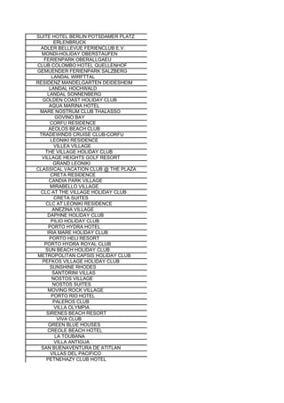 SUITE HOTEL BERLIN POTSDAMER PLATZ
        ERLENBRUCK
 ADLER BELLEVUE FERIENCLUB E.V.
  MONDI-HOLIDAY OBERSTAUFEN
   FERIENPARK OBERALLGAEU
CLUB COLOMBO HOTEL QUELLENHOF
GEMUENDER FERIENPARK SALZBERG
       LANDAL WIRFTTAL
RESIDENZ MANDELGARTEN DEIDESHEIM
      LANDAL HOCHWALD
     LANDAL SONNENBERG
  GOLDEN COAST HOLIDAY CLUB
      AQUA MARINA HOTEL
 MARE NOSTRUM CLUB THALASSO
         GOVINO BAY
       CORFU RESIDENCE
      AEOLOS BEACH CLUB
 TRADEWINDS CRUISE CLUB-CORFU
       LEONIKI RESIDENCE
         VILLEA VILLAGE
    THE VILLAGE HOLIDAY CLUB
  VILLAGE HEIGHTS GOLF RESORT
        GRAND LEONIKI
CLASSICAL VACATION CLUB @ THE PLAZA
       CRETA RESIDENCE
      CANDIA PARK VILLAGE
       MIRABELLO VILLAGE
 CLC AT THE VILLAGE HOLIDAY CLUB
         CRETA SUITES
    CLC AT LEONIKI RESIDENCE
        ANEZINA VILLAGE
     DAPHNE HOLIDAY CLUB
       PILIO HOLIDAY CLUB
      PORTO HYDRA HOTEL
     IRIA MARE HOLIDAY CLUB
      PORTO HELI RESORT
   PORTO HYDRA ROYAL CLUB
    SUN BEACH HOLIDAY CLUB
METROPOLITAN CAPSIS HOLIDAY CLUB
  PEFKOS VILLAGE HOLIDAY CLUB
      SUNSHINE RHODES
        SANTORINI VILLAS
       NOSTOS VILLAGE
        NOSTOS SUITES
     MOVING ROCK VILLAGE
       PORTO RIO HOTEL
        PALEROS CLUB
         VILLA OLYMPIA
    SIRENES BEACH RESORT
          VIVA CLUB
      GREEN BLUE HOUSES
     CREOLE BEACH HOTEL
         LA TOUBANA
         VILLA ANTIGUA
  SAN BUENAVENTURA DE ATITLAN
       VILLAS DEL PACIFICO
    PETNEHAZY CLUB HOTEL
 