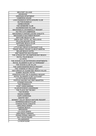 MELFORT VILLAGE
           ASHWOOD
       GREENAN APARTMENT
        CAMERON HOUSE
   LOCH RANNOCH WITH LEISURE CLUB
         HILTON DUNKELD
          HARBOURSIDE
        THE KENMORE CLUB
       SCANDINAVIAN VILLAGE
  MACDONALD LOCHANHULLY RESORT
       HILTON COYLUMBRIDGE
  MACDONALD CRAIGELLACHIE CHALETS
    MACDONALD DALFABER RESORT
       NEPTUNE BEACH CLUB
    GREAT BAY HOTEL ALL INCLUSIVE
       PELICAN RESORT CLUB
       SAPPHIRE BEACH CLUB
         FLAMINGO BEACH
    LITTLE BAY BEACH & RACQUET CLB
  TRADE WINDS CRUISE CLUB-ST.MARTIN
        BELAIR BEACH HOTEL
      SINT MAARTEN SEA PALACE
 THE ATRIUM RST ON SIMPSON BAY BEACH
        ROYAL PALM BEACH
            LA VISTA
THE OCEAN CLUB WATERVIEW APARTMENTS
  ROYAL ISLANDER CLUB "LA TERRASSE"
       THE OCEAN CLUB VILLAS
  THE CARAVANSERAI BEACH RESORT
     THE TOWERS AT MULLET BAY
 GEO GROUP AT GUANA BAY BEACH VILLAS
       SUMMIT RESORT HOTEL
 PRINCESS PORT DE PLAISANCE RESORT
    ROYAL ISLANDER CLUB "LA PLAGE"
       LA VISTA BEACH RESORT
   FESTIVA SAILING VAC.SINT MAARTEN
         STRAND PAVILION
          THE PENINSULA
        PORT OWEN MARINA
     CLUB MYKONOS LANGEBAAN
       THE PLACE ON THE BAY
           THE RIVIERA
          KAGGA KAMMA
         CAPE GORDONIA
           BANTRY BAY
 MONKEY VALLEY BEACH NATURE RESORT
      HERMANUS BEACH CLUB
       CHAKAS ROCK CHALETS
        UMHLANGA SANDS
         CABANA BEACH
           BREAKERS
          LA LUCIA SANDS
       UMHLANGA CABANAS
       PERNA PERNA UMDLOTI
         SALT ROCK PALMS
          SALAMANDER
          LA MONTAGNE
 