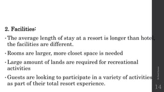 2. Facilities:
• The average length of stay at a resort is longer than hotel,
the facilities are different.
• Rooms are larger, more closet space is needed
• Large amount of lands are required for recreational
activities
• Guests are looking to participate in a variety of activities
as part of their total resort experience.
Dr
Sunil
kumar
14
 