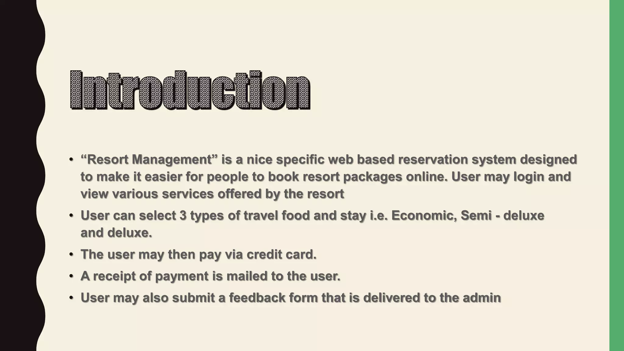 • “Resort Management” is a nice specific web based reservation system designed
to make it easier for people to book resort packages online. User may login and
view various services offered by the resort
• User can select 3 types of travel food and stay i.e. Economic, Semi - deluxe
and deluxe.
• The user may then pay via credit card.
• A receipt of payment is mailed to the user.
• User may also submit a feedback form that is delivered to the admin
 