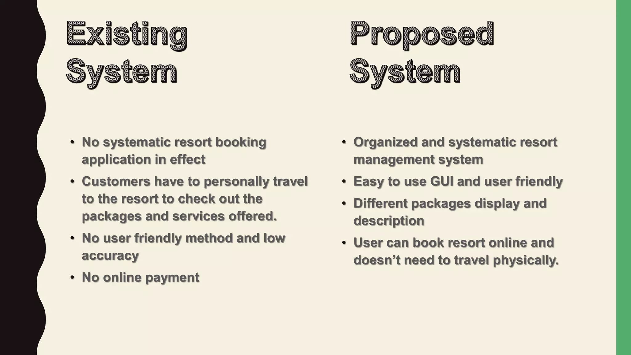 • No systematic resort booking
application in effect
• Customers have to personally travel
to the resort to check out the
packages and services offered.
• No user friendly method and low
accuracy
• No online payment
• Organized and systematic resort
management system
• Easy to use GUI and user friendly
• Different packages display and
description
• User can book resort online and
doesn’t need to travel physically.
 