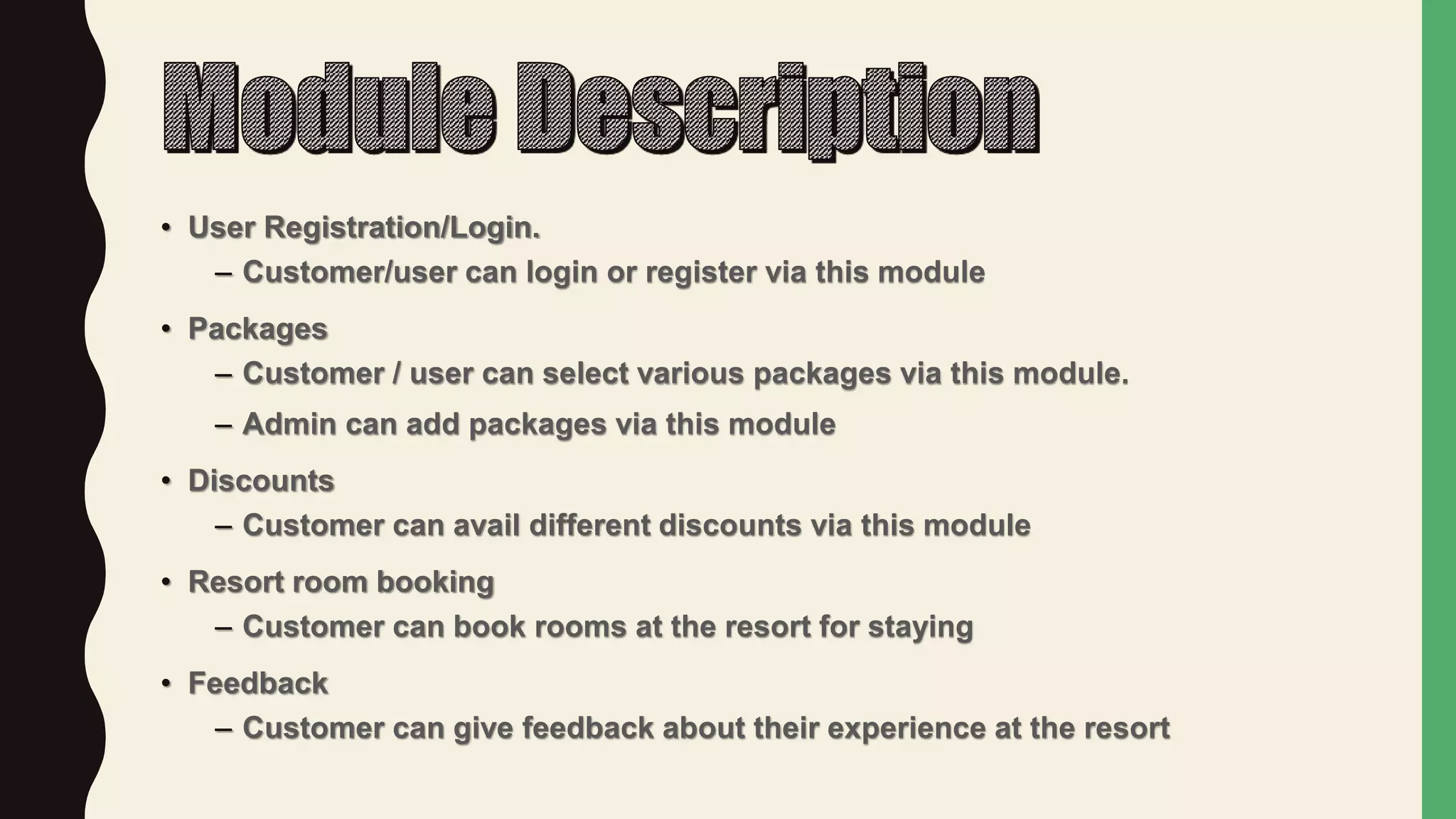 • User Registration/Login.
– Customer/user can login or register via this module
• Packages
– Customer / user can select various packages via this module.
– Admin can add packages via this module
• Discounts
– Customer can avail different discounts via this module
• Resort room booking
– Customer can book rooms at the resort for staying
• Feedback
– Customer can give feedback about their experience at the resort
 