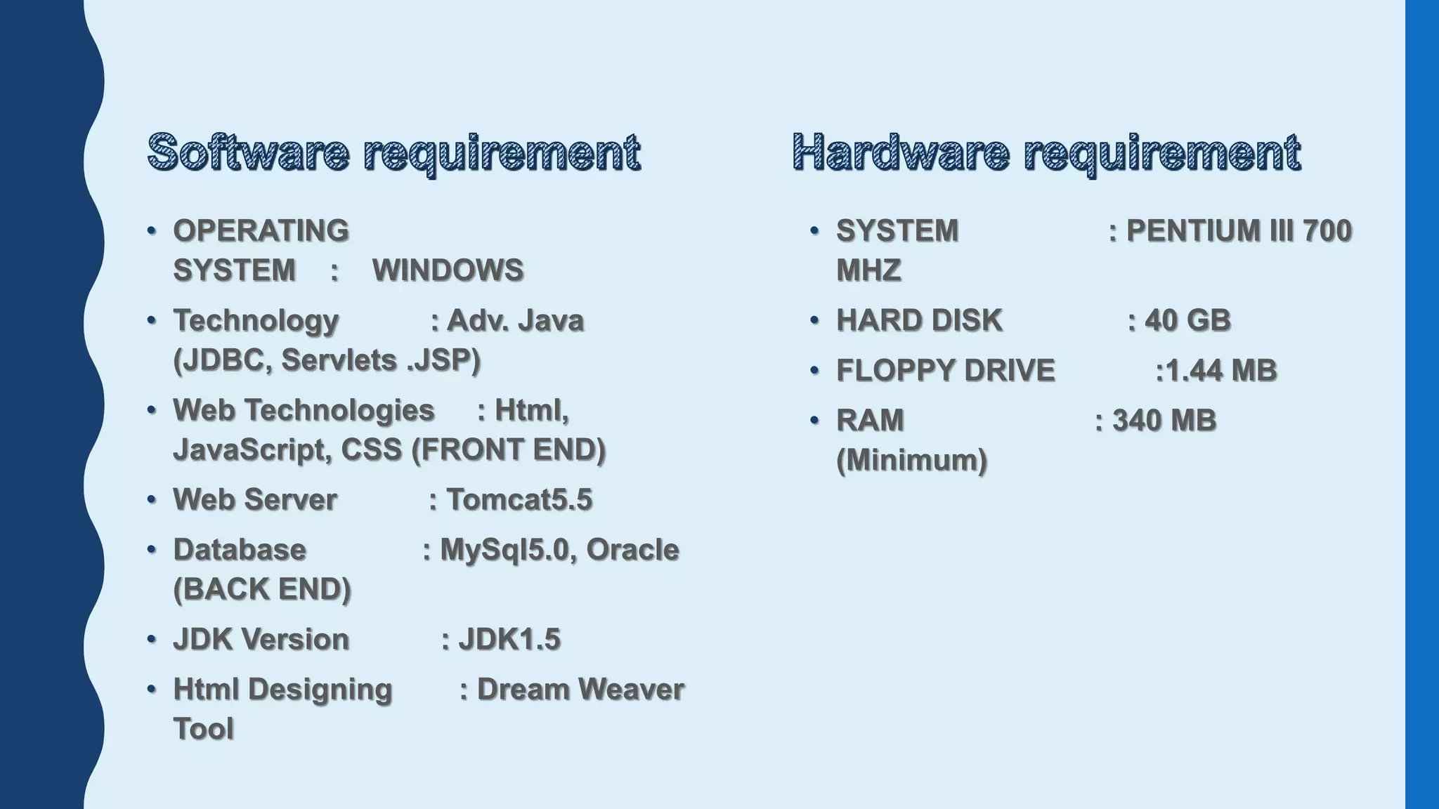 • OPERATING
SYSTEM : WINDOWS
• Technology : Adv. Java
(JDBC, Servlets .JSP)
• Web Technologies : Html,
JavaScript, CSS (FRONT END)
• Web Server : Tomcat5.5
• Database : MySql5.0, Oracle
(BACK END)
• JDK Version : JDK1.5
• Html Designing : Dream Weaver
Tool
• SYSTEM : PENTIUM III 700
MHZ
• HARD DISK : 40 GB
• FLOPPY DRIVE :1.44 MB
• RAM : 340 MB
(Minimum)
 