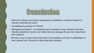 • After the analysis and system designing is completed, a review of system is
usually conducted by users.
• Completing the project of “Resort
• Management System”, we hopefully give to people to new, advance and user-
friendly website for resorts and hotels that can manage all your tour experience
with a glance.
• We also, have to want some improved in our website, as it user’s satisfaction or
user request, her choices for improving best instance.
 