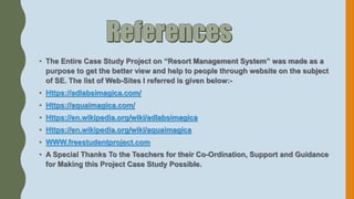 • The Entire Case Study Project on “Resort Management System” was made as a
purpose to get the better view and help to people through website on the subject
of SE. The list of Web-Sites I referred is given below:-
• Https://adlabsimagica.com/
• Https://aquaimagica.com/
• Https://en.wikipedia.org/wiki/adlabsimagica
• Https://en.wikipedia.org/wiki/aquaimagica
• WWW.freestudentproject.com
• A Special Thanks To the Teachers for their Co-Ordination, Support and Guidance
for Making this Project Case Study Possible.
 