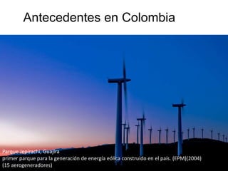Antecedentes en Colombia
Parque Jepirachi, Guajira
primer parque para la generación de energía eólica construido en el país. (EPM)(2004)
(15 aerogeneradores)
 