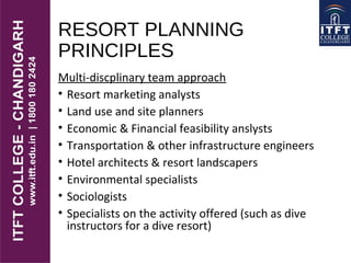 RESORT PLANNING
PRINCIPLES
Multi-discplinary team approach
• Resort marketing analysts
• Land use and site planners
• Economic & Financial feasibility anslysts
• Transportation & other infrastructure engineers
• Hotel architects & resort landscapers
• Environmental specialists
• Sociologists
• Specialists on the activity offered (such as dive
instructors for a dive resort)
 