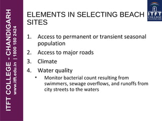 ELEMENTS IN SELECTING BEACH
SITES
1. Access to permanent or transient seasonal
population
2. Access to major roads
3. Climate
4. Water quality
• Monitor bacterial count resulting from
swimmers, sewage overflows, and runoffs from
city streets to the waters
 