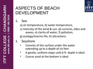 ASPECTS OF BEACH
DEVELOPMENT
1. Sea
a) air temperature, b) water temperature,
c) intensity of the wind & sun, d) currents, tides and
waves, e) clarity of water, f) pollution,
g) ecology/marine life, h) attractions
1. Seashore
• Consists of the surface under the water
extending up to a depth of six feet
• A gentle, uniform slope until 6 ft. depth is ideal
• Coarse sand at the bottom is ideal
 