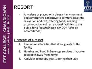 RESORT
• Any place or places with pleasant environment
and atmosphere conducive to comfort, healthful
relaxation and rest, offering food, sleeping
accomodation and recreational facilities to the
public for a fee (definition per DOT Rules on
Accreditation)
Elements of a resort
1. Recreational facilities that draw guests to the
facility
2. Housing and Food & Beverage services that cater
to people away from home
3. Activities to occupy guests during their stay
 