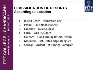 CLASSIFICATION OF RESORTS
According to Location
1. Inland Beach – Plantation Bay
2. Island – Club Noah Isabelle
3. Lakeside – Lake Caliraya
4. Farm – Villa Escudero
5. Orchard – Gap Farming Resort, Davao
6. Mountain – Mt. Data Lodge, Benguet
7. Springs – Ardent Hot Springs, Camiguin
 