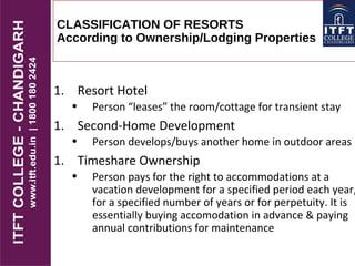 CLASSIFICATION OF RESORTS
According to Ownership/Lodging Properties
1. Resort Hotel
• Person “leases” the room/cottage for transient stay
1. Second-Home Development
• Person develops/buys another home in outdoor areas
1. Timeshare Ownership
• Person pays for the right to accommodations at a
vacation development for a specified period each year,
for a specified number of years or for perpetuity. It is
essentially buying accomodation in advance & paying
annual contributions for maintenance
 