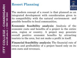 Resort Planning
The modern concept of a resort is that planned as an
integrated development with consideration given to
its compatibility with the natural environment and
possible benefits to local communities.
Economic feasibility analysis: Analysis of the
economic costs and benefits of a project to the entire
area, region or country. A project may generate
overall positive economic benefits by attracting
tourists to the area, but not make a profit in itself.
Financial feasibility analysis: The financial rate of
return and profitability of a project based only on its
own costs and revenues.
 