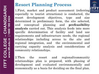 Resort Planning Process
1.First, market and product assessment (referring
especially to tourist attractions) is conducted, the
resort development objectives, type and size
determined in preliminary form, the site selected,
and conceptual planning and prefeasibility
analysis carried out. This analysis feeds into more
specific determination of facility and land use
requirements and infrastructure needs, the regional
relationships including access to the site and
regional integration, and the environmental and
carrying capacity analysis and considerations of
community relationships.
2.Then the resort and regional/community
relationships plan is prepared, with phasing of
development and evaluated environmentally and
economically as a basis for deciding on the final plan.
 