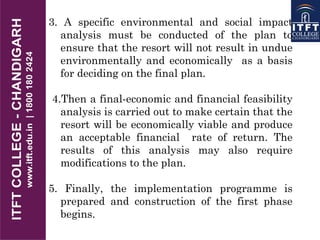 3. A specific environmental and social impact
analysis must be conducted of the plan to
ensure that the resort will not result in undue
environmentally and economically as a basis
for deciding on the final plan.
4.Then a final-economic and financial feasibility
analysis is carried out to make certain that the
resort will be economically viable and produce
an acceptable financial rate of return. The
results of this analysis may also require
modifications to the plan.
5. Finally, the implementation programme is
prepared and construction of the first phase
begins.
 