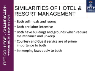 SIMILARITIES OF HOTEL &
RESORT MANAGEMENT
• Both sell meals and rooms
• Both are labor-intensive
• Both have buildings and grounds which require
maintenance and upkeep
• Courtesy and Guest service are of prime
importance to both
• Innkeeping laws apply to both
 