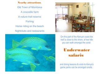 Nearby attractions
Old Town of Mombasa
A crocodile farm
A nature trail reserve
Fishing
Horse riding on the beach
Nightclubs and restaurants
On this part of the Kenyan coast the
reef is close to the shore, at low tide
you can walk amongst the coral.
Underwater
safaris
and diving lessons & visits to Kenya's
game parks can be arranged onsite.
 