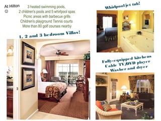 3 heated swimming pools,
2 children's pools and 5 whirlpool spas
Picnic areas with barbecue grills
Children's playground Tennis courts
More than 80 golf courses nearby
1, 2 and 3 bedroom Villas!
Whirlpool jet tub!
Fully-equipped kitchens
Cable TV/DVD player
Washer and dryer
At Hilton

 