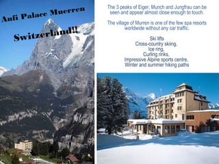 Anfi Palace Muerren
Switzerland!!
The 3 peaks of Eiger, Munch and Jungfrau can be
seen and appear almost close enough to touch.
The village of Murren is one of the few spa resorts
worldwide without any car traffic.
Ski lifts
Cross-country skiing,
Ice ring,
Curling rinks,
Impressive Alpine sports centre,
Winter and summer hiking paths
 