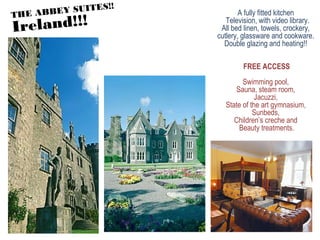 A fully fitted kitchen
Television, with video library.
All bed linen, towels, crockery,
cutlery, glassware and cookware.
Double glazing and heating!!
FREE ACCESS
Swimming pool,
Sauna, steam room,
Jacuzzi,
State of the art gymnasium,
Sunbeds,
Children’s creche and
Beauty treatments.
THE ABBEY SUITES!!
Ireland!!!
 