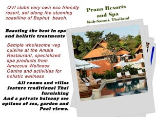 QVI clubs very own eco friendly
resort, set along the stunning
coastline of Bophut beach.
Boasting the best in spa
and holistic treatments
Sample wholesome veg
cuisine at the Amala
Restaurant, specialized
spa products from
Amezcua Wellness
Centre and activities for
holistic wellness
All rooms and villas
feature traditional Thai
furnishing
And a private balcony see
options of sea, garden and
Pool views.
Prana Resorts
and Spa
Koh-Samui, Thailand
 