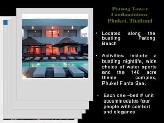 Patong Tower
Condominium,
Phuket, Thailand
• Located along the
bustling Patong
Beach
• Activities include a
bustling nightlife, wide
choice of water sports
and the 140 acre
theme complex,
Phuket Fanta Sea.
• Each one –bed # unit
accommodates four
people with comfort
and elegance.
 